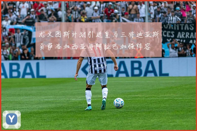 尤文图斯计划引进皇马三将迪亚斯贡萨洛加西亚与阿拉巴加强阵容
