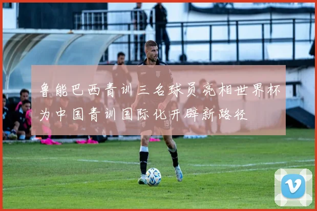 鲁能巴西青训三名球员亮相世界杯为中国青训国际化开辟新路径