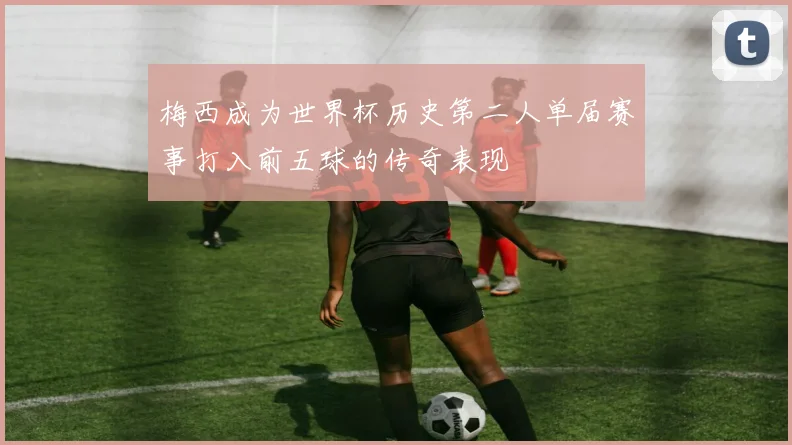 梅西成为世界杯历史第二人单届赛事打入前五球的传奇表现