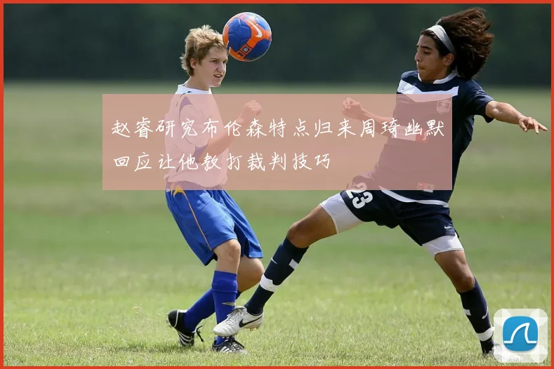 赵睿研究布伦森特点归来周琦幽默回应让他教打裁判技巧