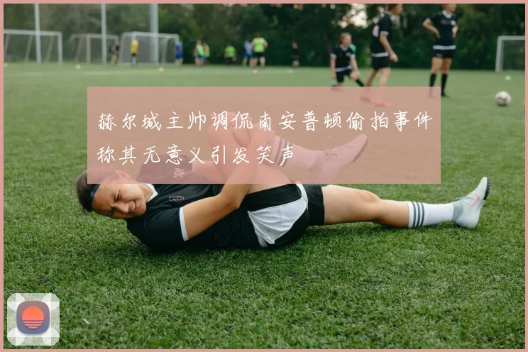 赫尔城主帅调侃南安普顿偷拍事件称其无意义引发笑声