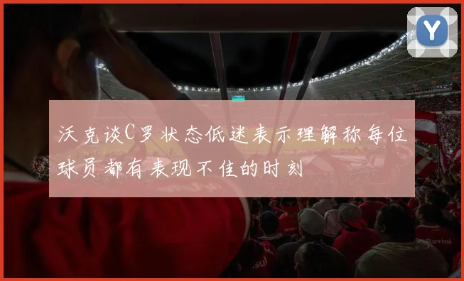 沃克谈C罗状态低迷表示理解称每位球员都有表现不佳的时刻