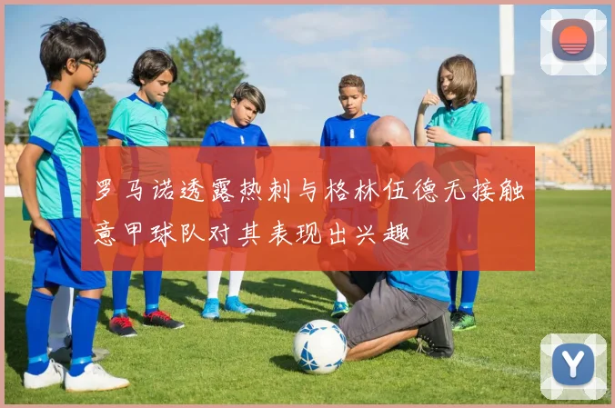 罗马诺透露热刺与格林伍德无接触意甲球队对其表现出兴趣