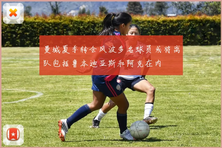 曼城夏季转会风波多名球员或将离队包括鲁本迪亚斯和阿克在内