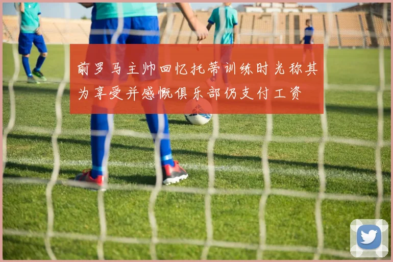 前罗马主帅回忆托蒂训练时光称其为享受并感慨俱乐部仍支付工资
