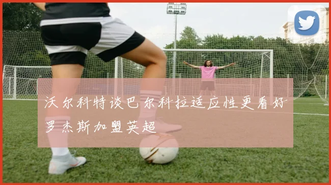 沃尔科特谈巴尔科拉适应性更看好罗杰斯加盟英超