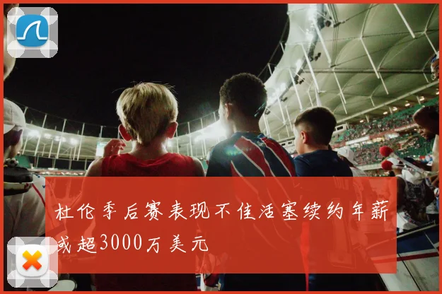 杜伦季后赛表现不佳活塞续约年薪或超3000万美元
