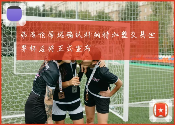 弗洛伦蒂诺确认科纳特加盟交易世界杯后将正式宣布