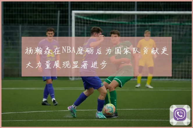 杨瀚森在NBA磨砺后为国家队贡献更大力量展现显著进步